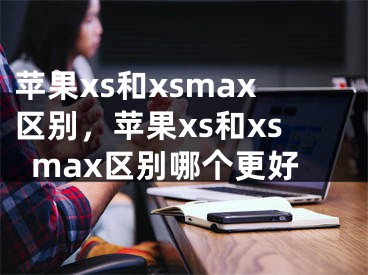苹果xs和xsmax区别，苹果xs和xsmax区别哪个更好