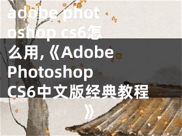 adobe photoshop cs6怎么用,《Adobe Photoshop CS6中文版经典教程》