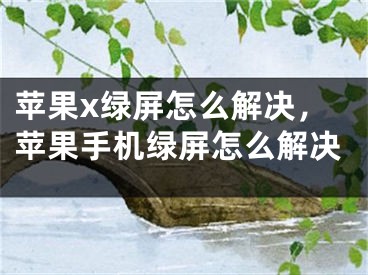 苹果x绿屏怎么解决，苹果手机绿屏怎么解决