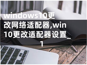 windows10更改网络适配器,win10更改适配器设置_1
