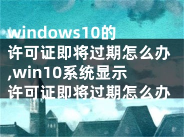 windows10的许可证即将过期怎么办,win10系统显示许可证即将过期怎么办