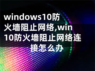 windows10防火墙阻止网络,win10防火墙阻止网络连接怎么办