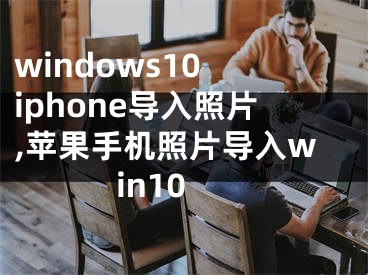 windows10 iphone导入照片,苹果手机照片导入win10