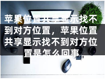 苹果位置共享显示找不到对方位置，苹果位置共享显示找不到对方位置是怎么回事