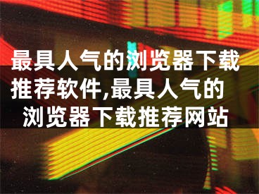 最具人气的浏览器下载推荐软件,最具人气的浏览器下载推荐网站