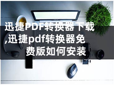 迅捷PDF转换器下载,迅捷pdf转换器免费版如何安装