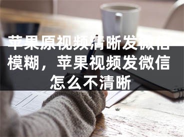 苹果原视频清晰发微信模糊，苹果视频发微信怎么不清晰