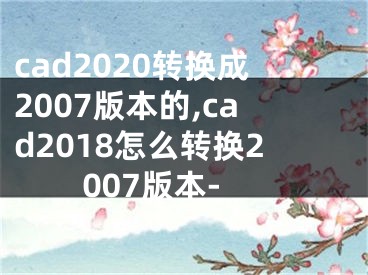 cad2020转换成2007版本的,cad2018怎么转换2007版本-