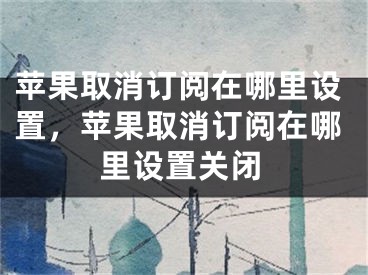 苹果取消订阅在哪里设置，苹果取消订阅在哪里设置关闭