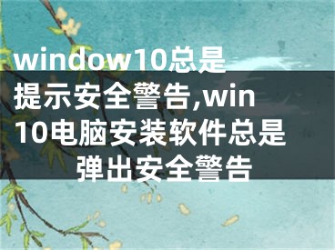 window10总是提示安全警告,win10电脑安装软件总是弹出安全警告 