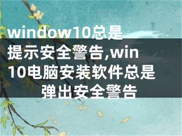 window10总是提示安全警告,win10电脑安装软件总是弹出安全警告