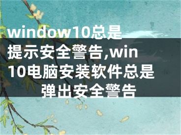 window10总是提示安全警告,win10电脑安装软件总是弹出安全警告