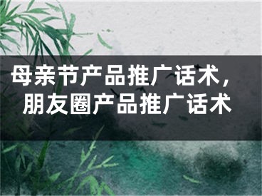 母亲节产品推广话术，朋友圈产品推广话术