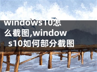 windows10怎么截图,windows10如何部分截图
