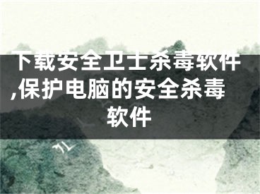 下载安全卫士杀毒软件,保护电脑的安全杀毒软件