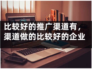 比较好的推广渠道有，渠道做的比较好的企业