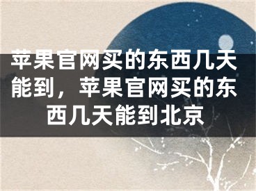 苹果官网买的东西几天能到，苹果官网买的东西几天能到北京