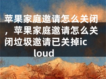 苹果家庭邀请怎么关闭，苹果家庭邀请怎么关闭垃圾邀请已关掉icloud
