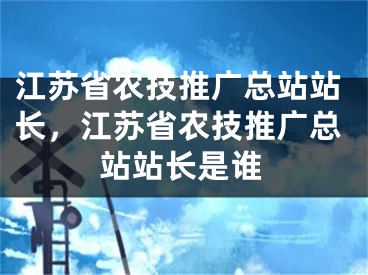 江苏省农技推广总站站长，江苏省农技推广总站站长是谁