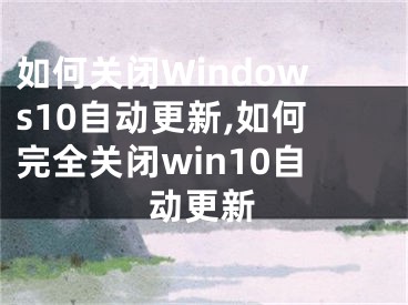 如何关闭Windows10自动更新,如何完全关闭win10自动更新