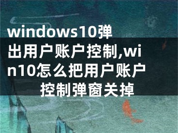 windows10弹出用户账户控制,win10怎么把用户账户控制弹窗关掉