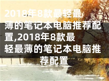 2018年8款最轻最薄的笔记本电脑推荐配置,2018年8款最轻最薄的笔记本电脑推荐配置