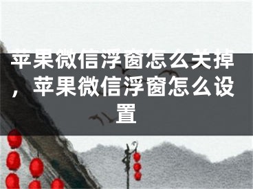 苹果微信浮窗怎么关掉，苹果微信浮窗怎么设置