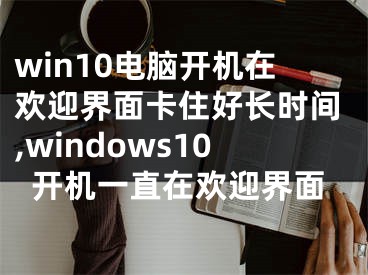 win10电脑开机在欢迎界面卡住好长时间,windows10开机一直在欢迎界面