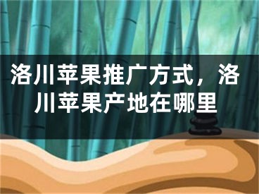 洛川苹果推广方式，洛川苹果产地在哪里