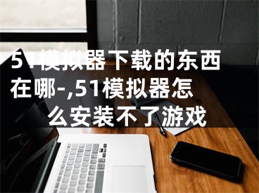 51模拟器下载的东西在哪-,51模拟器怎么安装不了游戏