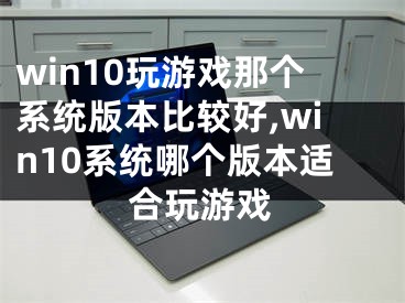 win10玩游戏那个系统版本比较好,win10系统哪个版本适合玩游戏