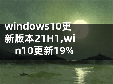 windows10更新版本21H1,win10更新19%
