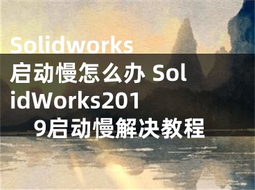Solidworks启动慢怎么办 SolidWorks2019启动慢解决教程