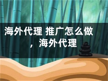 海外代理 推广怎么做，海外代理