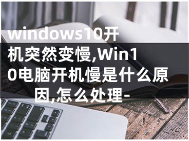 windows10开机突然变慢,Win10电脑开机慢是什么原因,怎么处理-