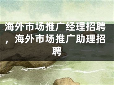 海外市场推广经理招聘，海外市场推广助理招聘