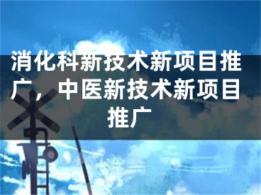 消化科新技术新项目推广，中医新技术新项目推广