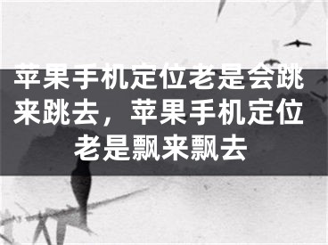 苹果手机定位老是会跳来跳去，苹果手机定位老是飘来飘去