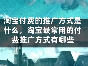 淘宝付费的推广方式是什么，淘宝最常用的付费推广方式有哪些