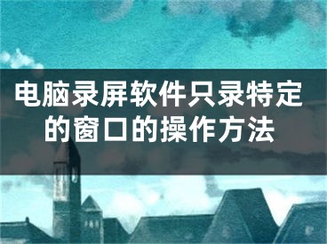 电脑录屏软件只录特定的窗口的操作方法