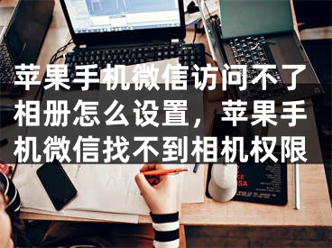 苹果手机微信访问不了相册怎么设置，苹果手机微信找不到相机权限