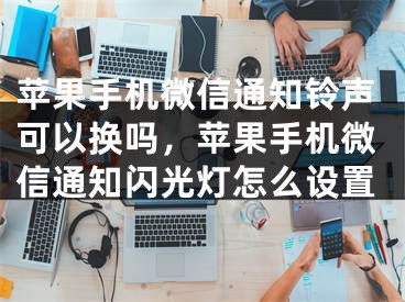 苹果手机微信通知铃声可以换吗，苹果手机微信通知闪光灯怎么设置