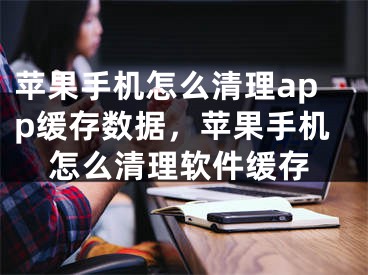 苹果手机怎么清理app缓存数据，苹果手机怎么清理软件缓存