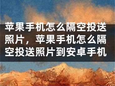 苹果手机怎么隔空投送照片，苹果手机怎么隔空投送照片到安卓手机