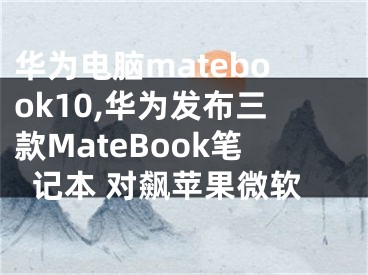 华为电脑matebook10,华为发布三款MateBook笔记本 对飙苹果微软
