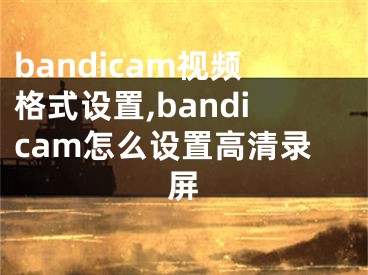 bandicam视频格式设置,bandicam怎么设置高清录屏