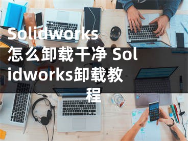 Solidworks怎么卸载干净 Solidworks卸载教程