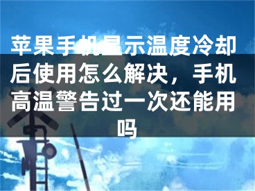 苹果手机显示温度冷却后使用怎么解决，手机高温警告过一次还能用吗