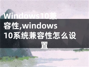 Windows10兼容性,windows10系统兼容性怎么设置