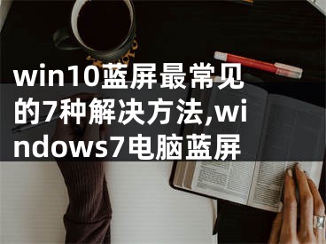 win10蓝屏最常见的7种解决方法,windows7电脑蓝屏